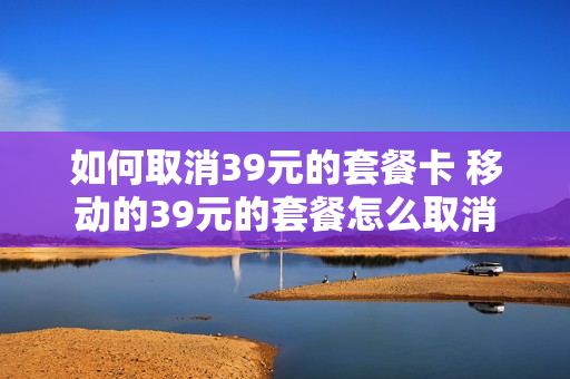 如何取消39元的套餐卡 移动的39元的套餐怎么取消