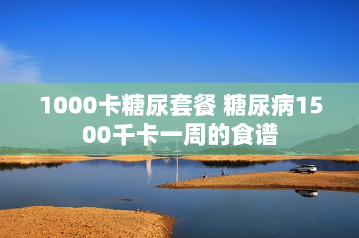 1000卡糖尿套餐 糖尿病1500千卡一周的食谱