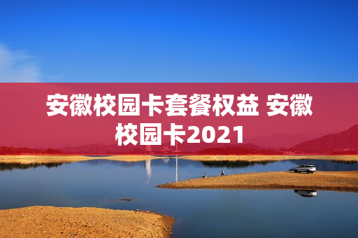 安徽校园卡套餐权益 安徽校园卡2021