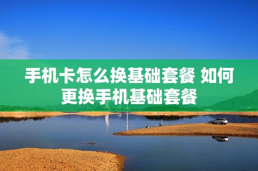 手机卡怎么换基础套餐 如何更换手机基础套餐