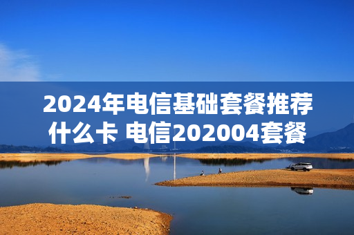 2024年电信基础套餐推荐什么卡 电信202004套餐