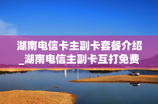 湖南电信卡主副卡套餐介绍_湖南电信主副卡互打免费吗