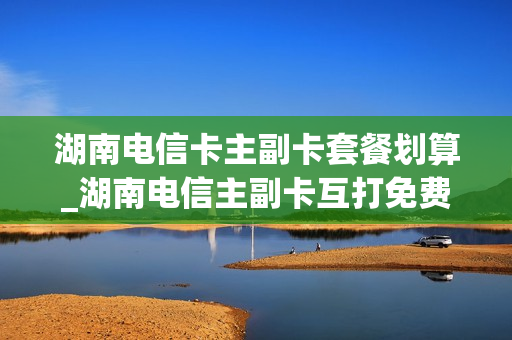 湖南电信卡主副卡套餐划算_湖南电信主副卡互打免费吗
