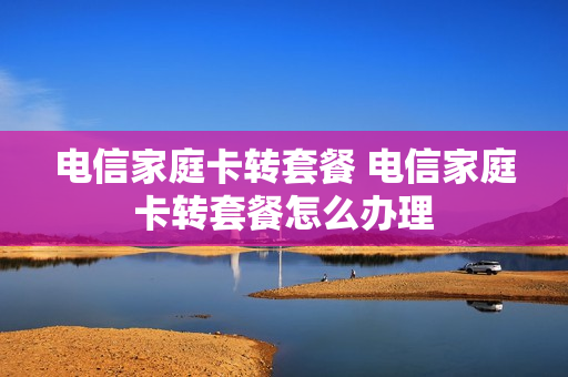 电信家庭卡转套餐 电信家庭卡转套餐怎么办理