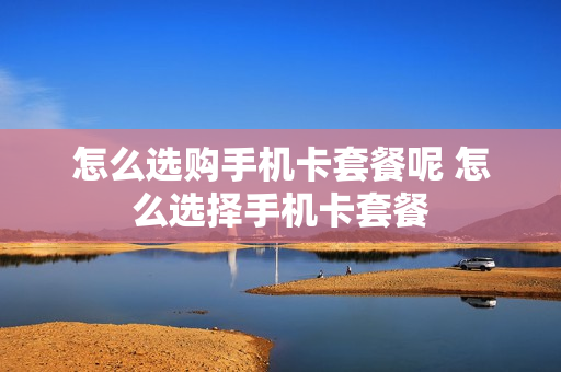 怎么选购手机卡套餐呢 怎么选择手机卡套餐