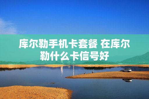 库尔勒手机卡套餐 在库尔勒什么卡信号好
