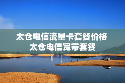 太仓电信流量卡套餐价格 太仓电信宽带套餐
