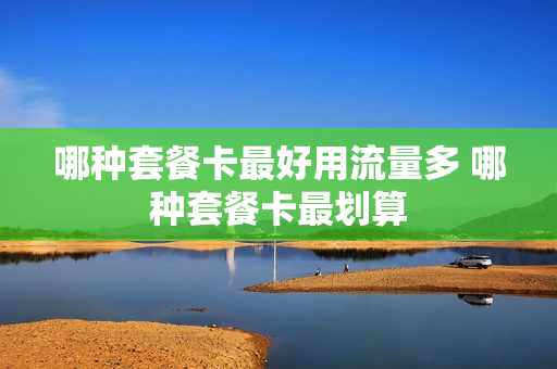 哪种套餐卡最好用流量多 哪种套餐卡最划算