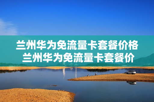 兰州华为免流量卡套餐价格 兰州华为免流量卡套餐价格表