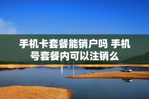 手机卡套餐能销户吗 手机号套餐内可以注销么