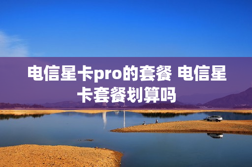 电信星卡pro的套餐 电信星卡套餐划算吗