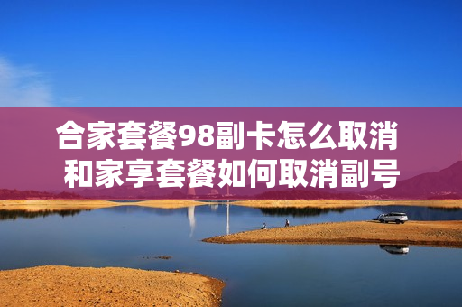 合家套餐98副卡怎么取消 和家享套餐如何取消副号