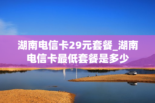 湖南电信卡29元套餐_湖南电信卡最低套餐是多少