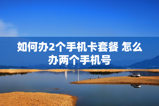 如何办2个手机卡套餐 怎么办两个手机号