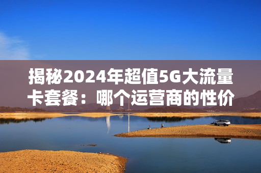 揭秘2024年超值5G大流量卡套餐：哪个运营商的性价比最高？