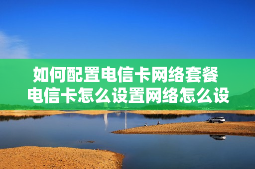 如何配置电信卡网络套餐 电信卡怎么设置网络怎么设置