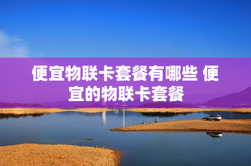 便宜物联卡套餐有哪些 便宜的物联卡套餐