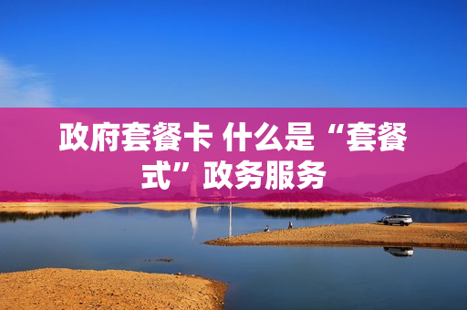 政府套餐卡 什么是“套餐式”政务服务