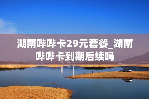 湖南哔哔卡29元套餐_湖南哔哔卡到期后续吗