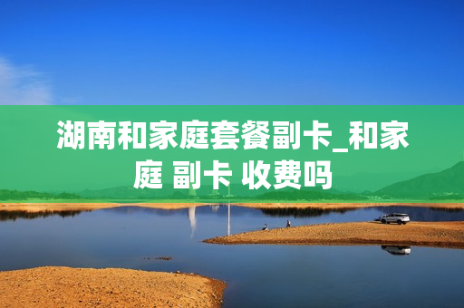 湖南和家庭套餐副卡_和家庭 副卡 收费吗