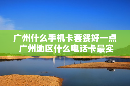 广州什么手机卡套餐好一点 广州地区什么电话卡最实惠,流量多