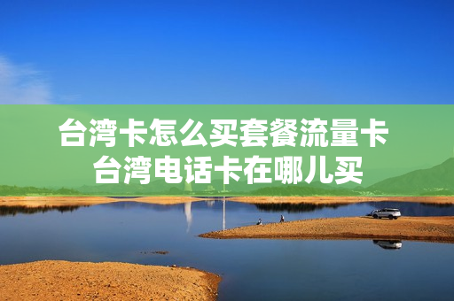 台湾卡怎么买套餐流量卡 台湾电话卡在哪儿买