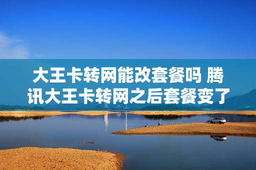 大王卡转网能改套餐吗 腾讯大王卡转网之后套餐变了吗