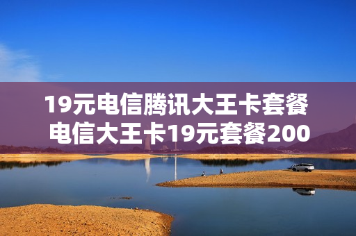 19元电信腾讯大王卡套餐 电信大王卡19元套餐200