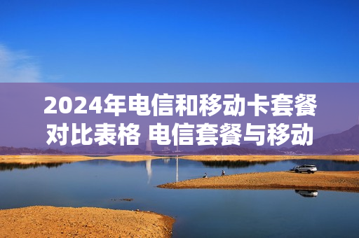 2024年电信和移动卡套餐对比表格 电信套餐与移动套餐对比
