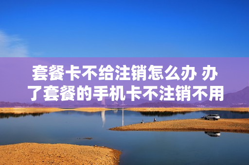 套餐卡不给注销怎么办 办了套餐的手机卡不注销不用可以吗