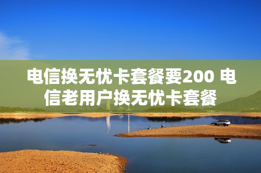 电信换无忧卡套餐要200 电信老用户换无忧卡套餐