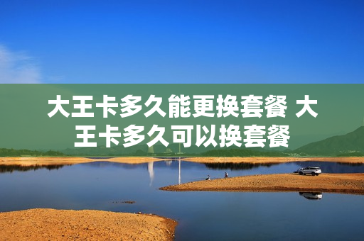 大王卡多久能更换套餐 大王卡多久可以换套餐