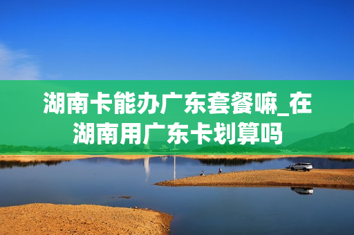 湖南卡能办广东套餐嘛_在湖南用广东卡划算吗