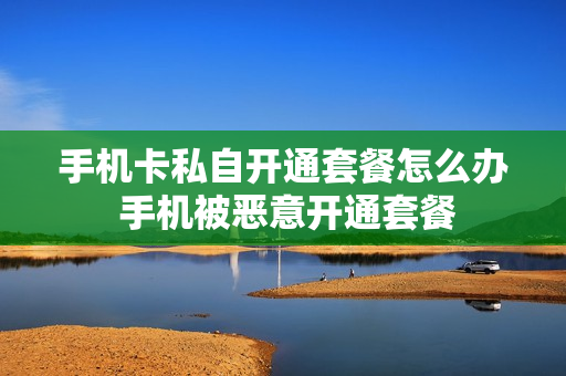 手机卡私自开通套餐怎么办 手机被恶意开通套餐