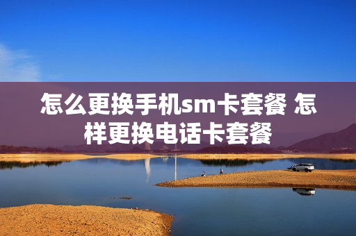 怎么更换手机sm卡套餐 怎样更换电话卡套餐