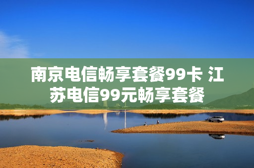 南京电信畅享套餐99卡 江苏电信99元畅享套餐