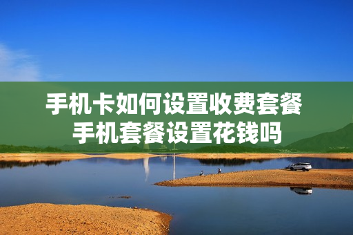 手机卡如何设置收费套餐 手机套餐设置花钱吗