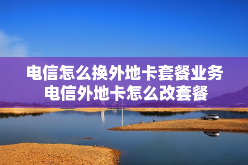 电信怎么换外地卡套餐业务 电信外地卡怎么改套餐