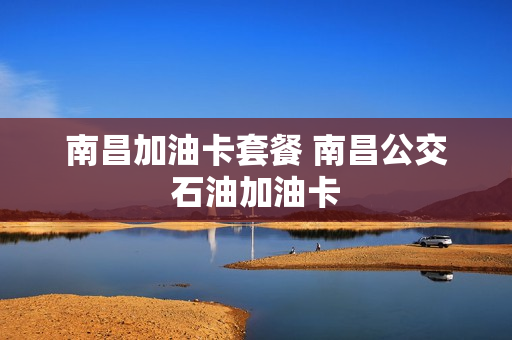 南昌加油卡套餐 南昌公交石油加油卡