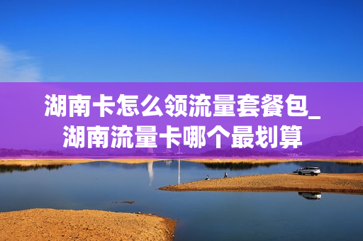 湖南卡怎么领流量套餐包_湖南流量卡哪个最划算