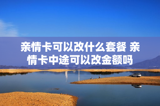 亲情卡可以改什么套餐 亲情卡中途可以改金额吗