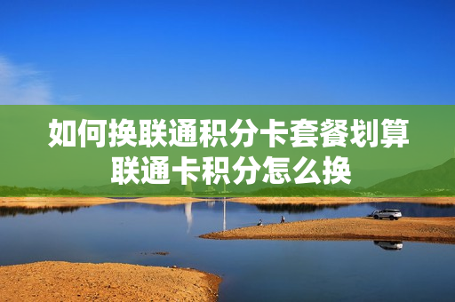 如何换联通积分卡套餐划算 联通卡积分怎么换