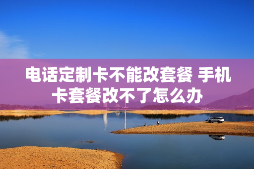 电话定制卡不能改套餐 手机卡套餐改不了怎么办