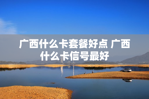 广西什么卡套餐好点 广西什么卡信号最好