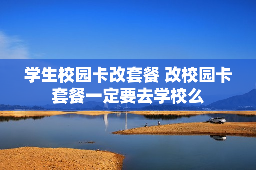 学生校园卡改套餐 改校园卡套餐一定要去学校么