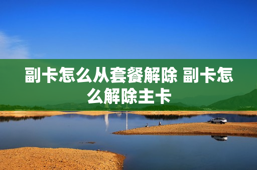 副卡怎么从套餐解除 副卡怎么解除主卡