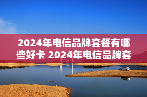 2024年电信品牌套餐有哪些好卡 2024年电信品牌套餐有哪些好卡呢