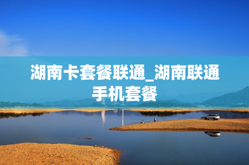 湖南卡套餐联通_湖南联通手机套餐