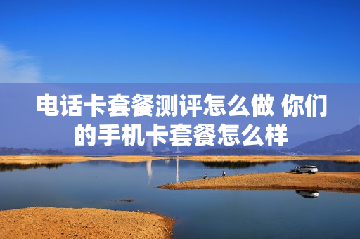 电话卡套餐测评怎么做 你们的手机卡套餐怎么样