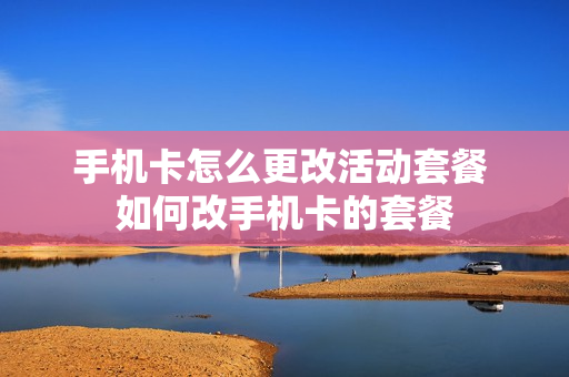 手机卡怎么更改活动套餐 如何改手机卡的套餐